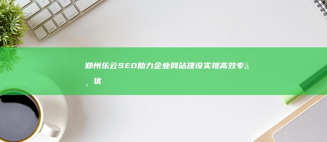 郑州乐云SEO助力企业网站建设实现高效专业优化