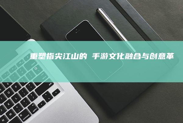 重塑指尖江山的燼手游：文化融合与创意革新